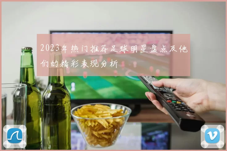2023年热门推荐足球明星盘点及他们的精彩表现分析
