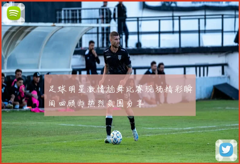 足球明星激情尬舞比赛现场精彩瞬间回顾与热烈氛围分享