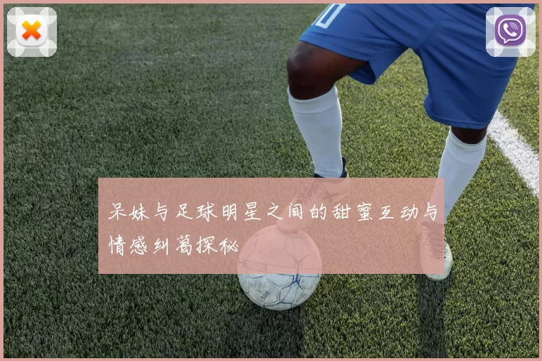 呆妹与足球明星之间的甜蜜互动与情感纠葛探秘