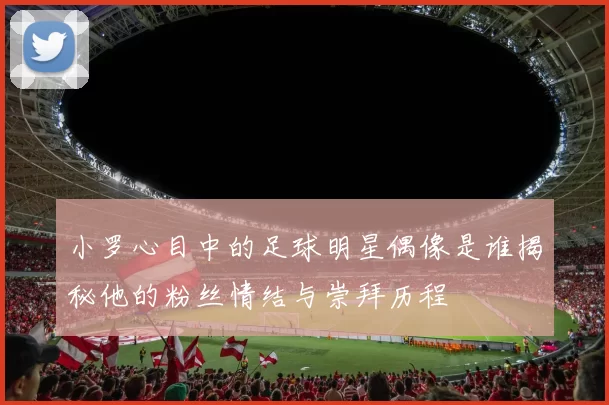 小罗心目中的足球明星偶像是谁揭秘他的粉丝情结与崇拜历程