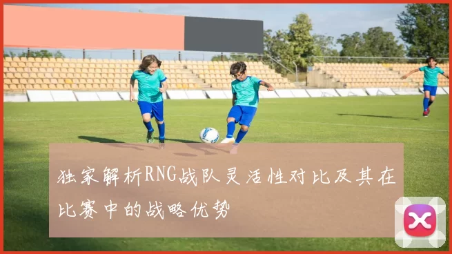 独家解析RNG战队灵活性对比及其在比赛中的战略优势