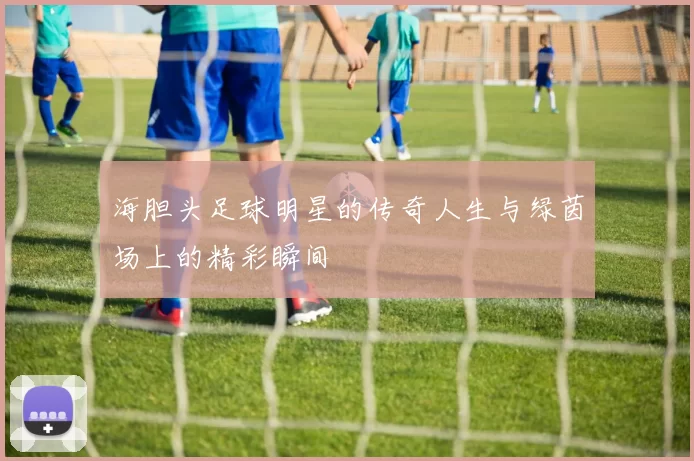 海胆头足球明星的传奇人生与绿茵场上的精彩瞬间